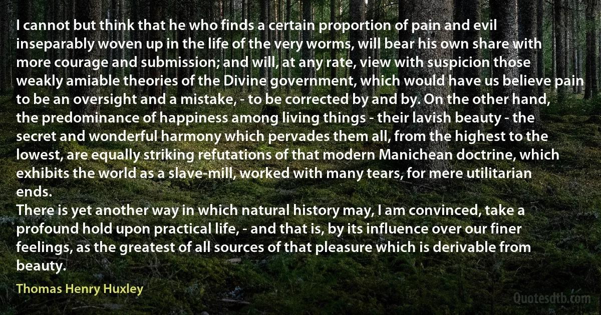 I cannot but think that he who finds a certain proportion of pain and evil inseparably woven up in the life of the very worms, will bear his own share with more courage and submission; and will, at any rate, view with suspicion those weakly amiable theories of the Divine government, which would have us believe pain to be an oversight and a mistake, - to be corrected by and by. On the other hand, the predominance of happiness among living things - their lavish beauty - the secret and wonderful harmony which pervades them all, from the highest to the lowest, are equally striking refutations of that modern Manichean doctrine, which exhibits the world as a slave-mill, worked with many tears, for mere utilitarian ends.
There is yet another way in which natural history may, I am convinced, take a profound hold upon practical life, - and that is, by its influence over our finer feelings, as the greatest of all sources of that pleasure which is derivable from beauty. (Thomas Henry Huxley)