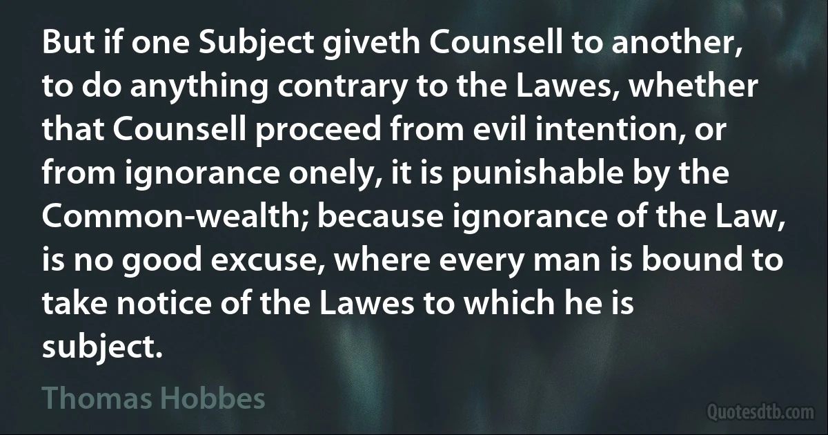 But if one Subject giveth Counsell to another, to do anything contrary to the Lawes, whether that Counsell proceed from evil intention, or from ignorance onely, it is punishable by the Common-wealth; because ignorance of the Law, is no good excuse, where every man is bound to take notice of the Lawes to which he is subject. (Thomas Hobbes)