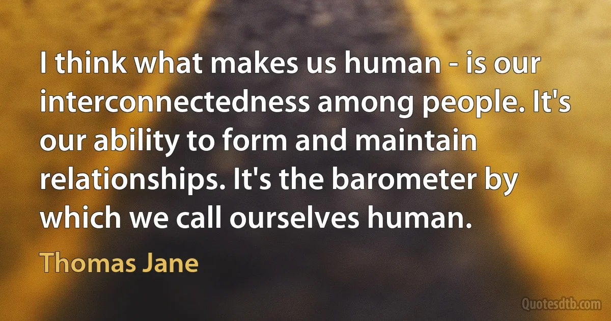 I think what makes us human - is our interconnectedness among people. It's our ability to form and maintain relationships. It's the barometer by which we call ourselves human. (Thomas Jane)