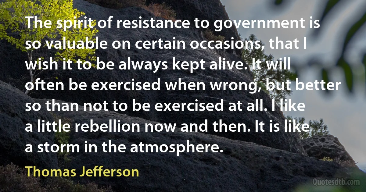 The spirit of resistance to government is so valuable on certain occasions, that I wish it to be always kept alive. It will often be exercised when wrong, but better so than not to be exercised at all. I like a little rebellion now and then. It is like a storm in the atmosphere. (Thomas Jefferson)