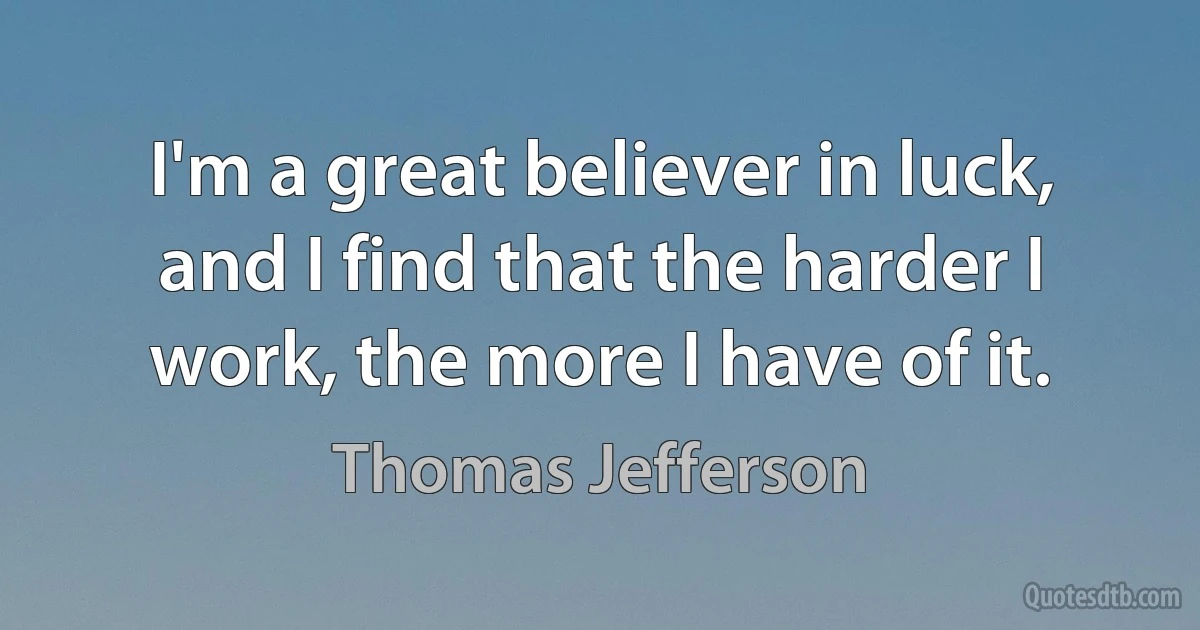 I'm a great believer in luck, and I find that the harder I work, the more I have of it. (Thomas Jefferson)