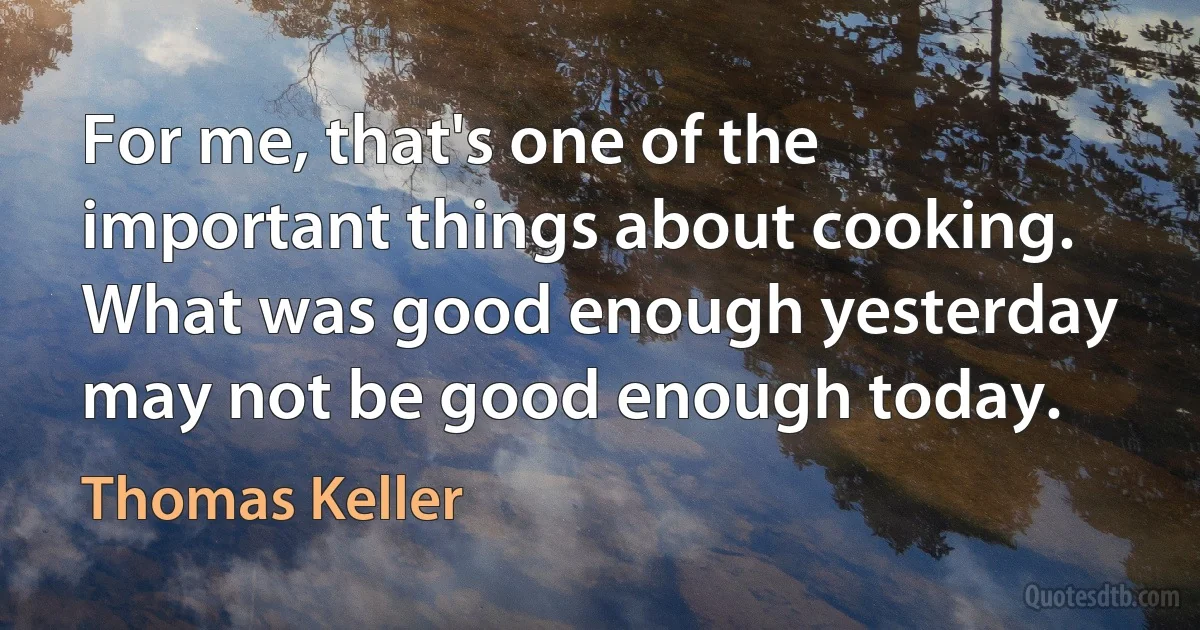 For me, that's one of the important things about cooking. What was good enough yesterday may not be good enough today. (Thomas Keller)