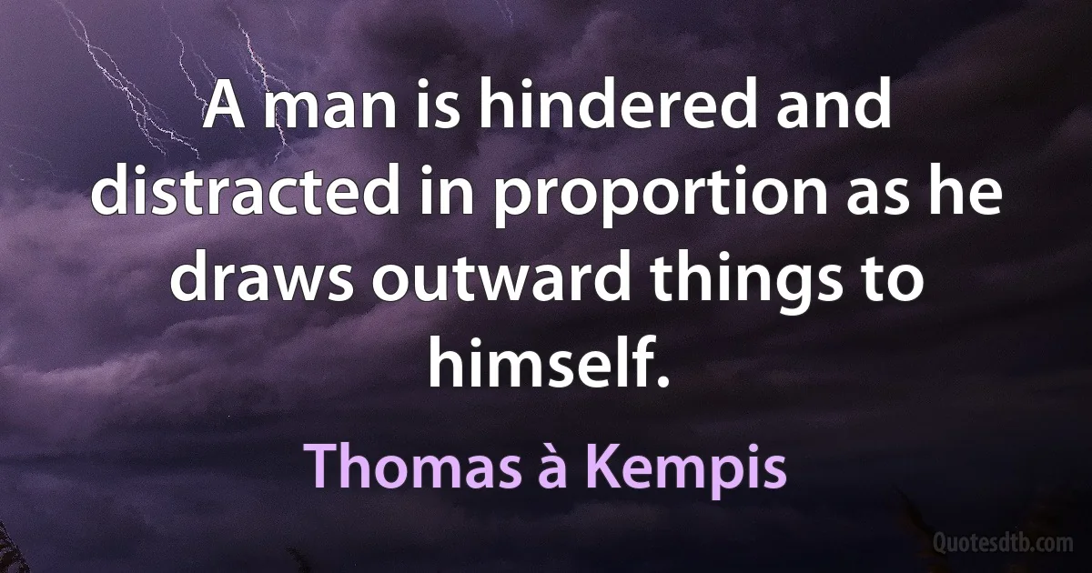 A man is hindered and distracted in proportion as he draws outward things to himself. (Thomas à Kempis)