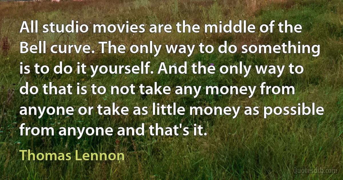 All studio movies are the middle of the Bell curve. The only way to do something is to do it yourself. And the only way to do that is to not take any money from anyone or take as little money as possible from anyone and that's it. (Thomas Lennon)