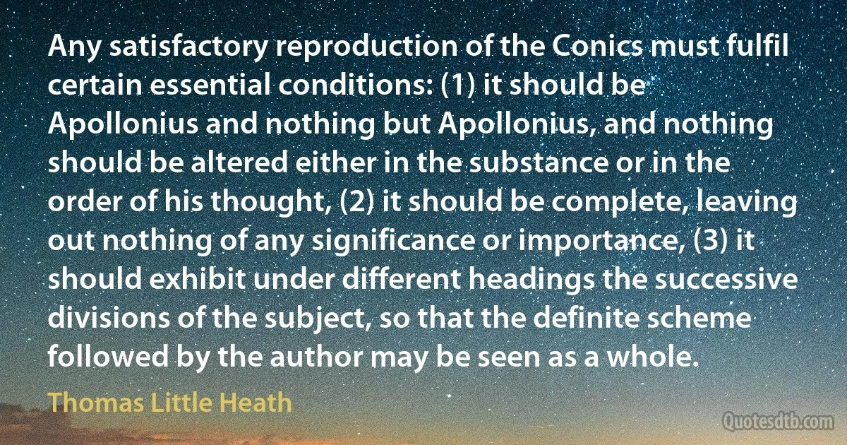 Any satisfactory reproduction of the Conics must fulfil certain essential conditions: (1) it should be Apollonius and nothing but Apollonius, and nothing should be altered either in the substance or in the order of his thought, (2) it should be complete, leaving out nothing of any significance or importance, (3) it should exhibit under different headings the successive divisions of the subject, so that the definite scheme followed by the author may be seen as a whole. (Thomas Little Heath)