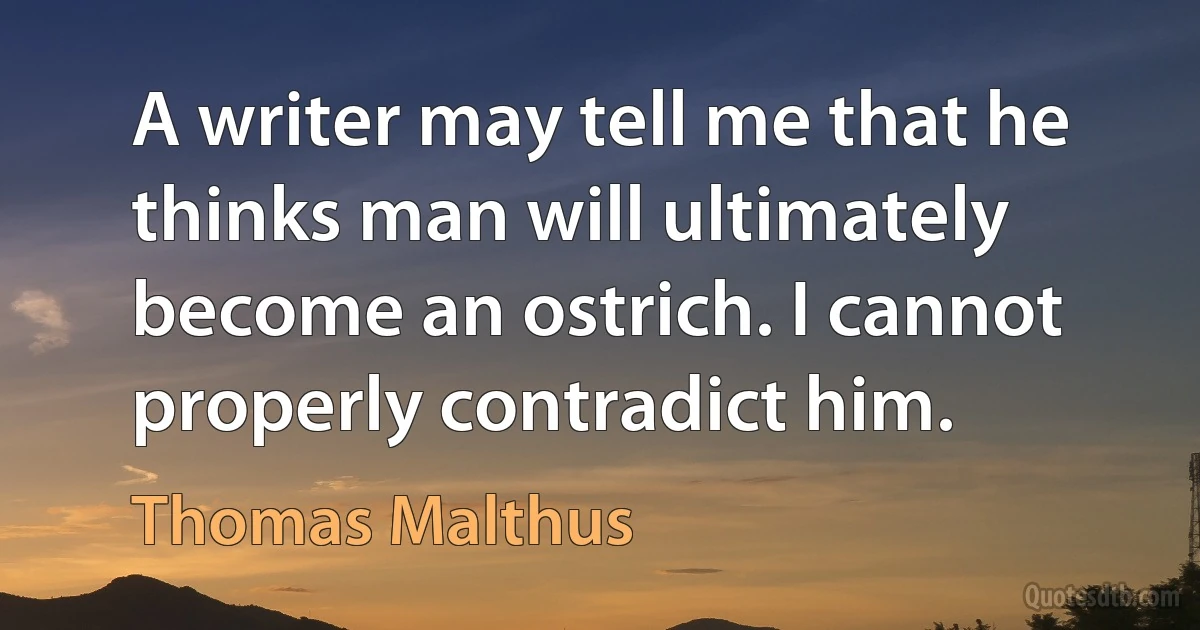 A writer may tell me that he thinks man will ultimately become an ostrich. I cannot properly contradict him. (Thomas Malthus)