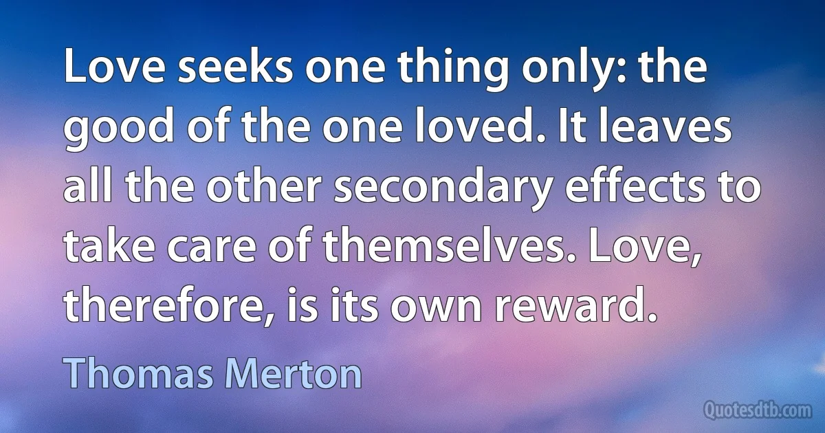 Love seeks one thing only: the good of the one loved. It leaves all the other secondary effects to take care of themselves. Love, therefore, is its own reward. (Thomas Merton)