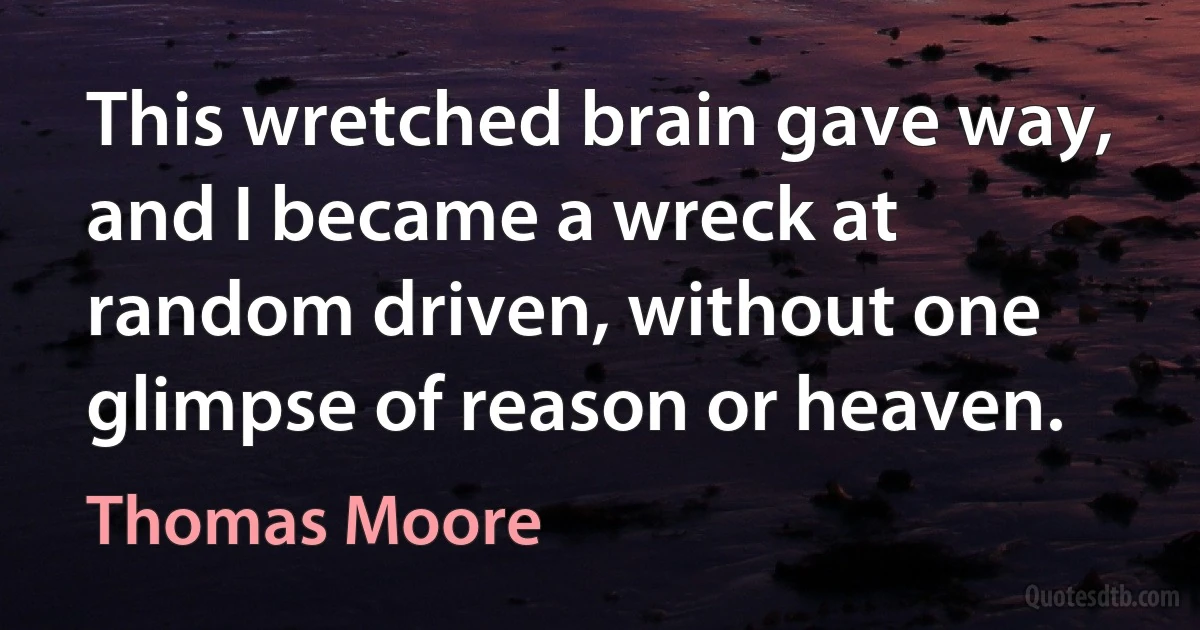 This wretched brain gave way, and I became a wreck at random driven, without one glimpse of reason or heaven. (Thomas Moore)