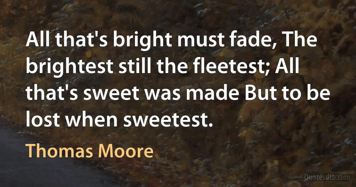 All that's bright must fade, The brightest still the fleetest; All that's sweet was made But to be lost when sweetest. (Thomas Moore)