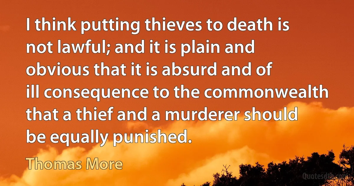 I think putting thieves to death is not lawful; and it is plain and obvious that it is absurd and of ill consequence to the commonwealth that a thief and a murderer should be equally punished. (Thomas More)