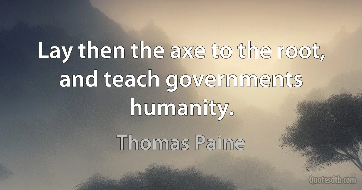 Lay then the axe to the root, and teach governments humanity. (Thomas Paine)