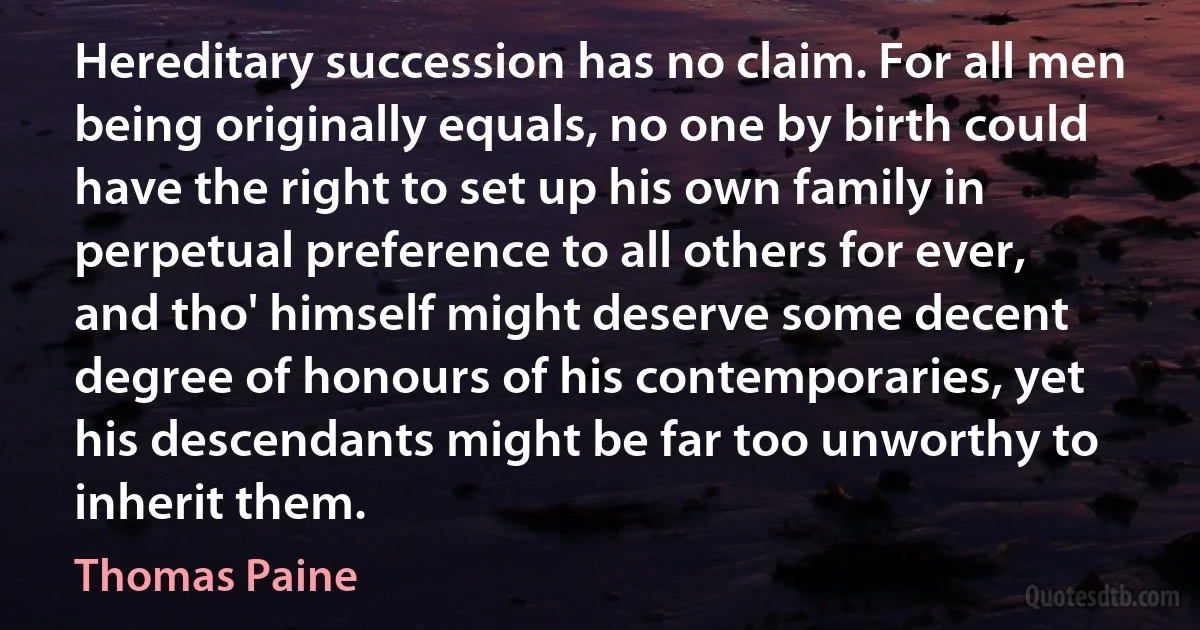 Hereditary succession has no claim. For all men being originally equals, no one by birth could have the right to set up his own family in perpetual preference to all others for ever, and tho' himself might deserve some decent degree of honours of his contemporaries, yet his descendants might be far too unworthy to inherit them. (Thomas Paine)