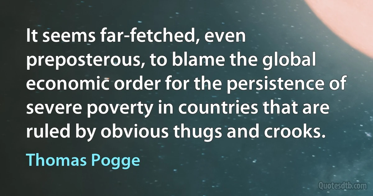 It seems far-fetched, even preposterous, to blame the global economic order for the persistence of severe poverty in countries that are ruled by obvious thugs and crooks. (Thomas Pogge)