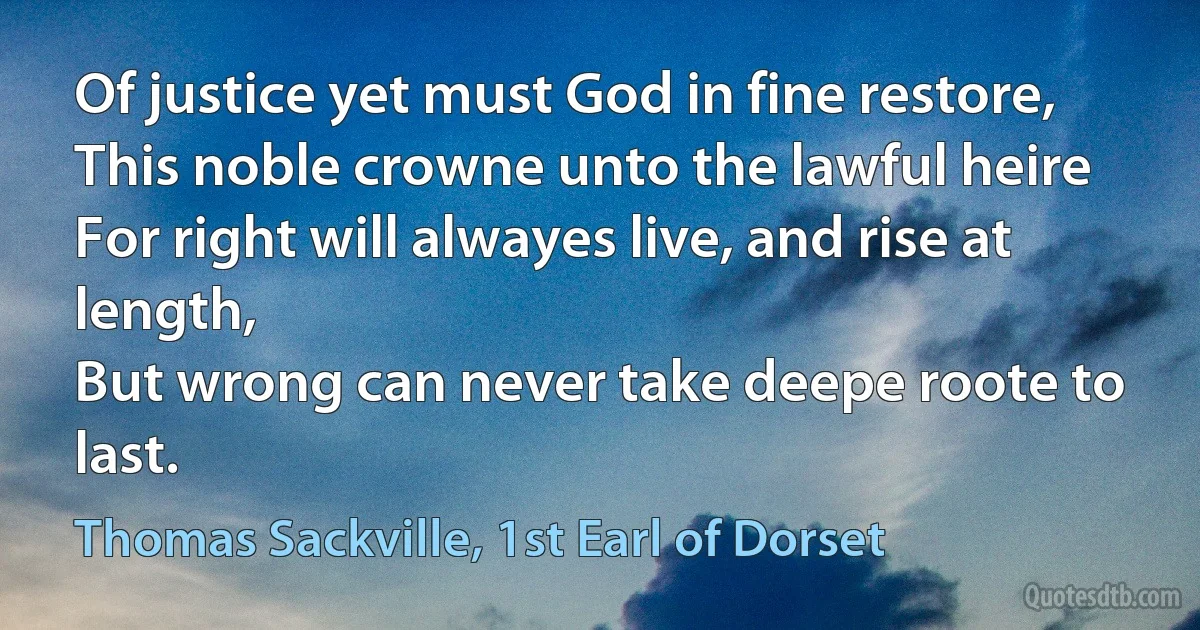 Of justice yet must God in fine restore,
This noble crowne unto the lawful heire
For right will alwayes live, and rise at length,
But wrong can never take deepe roote to last. (Thomas Sackville, 1st Earl of Dorset)