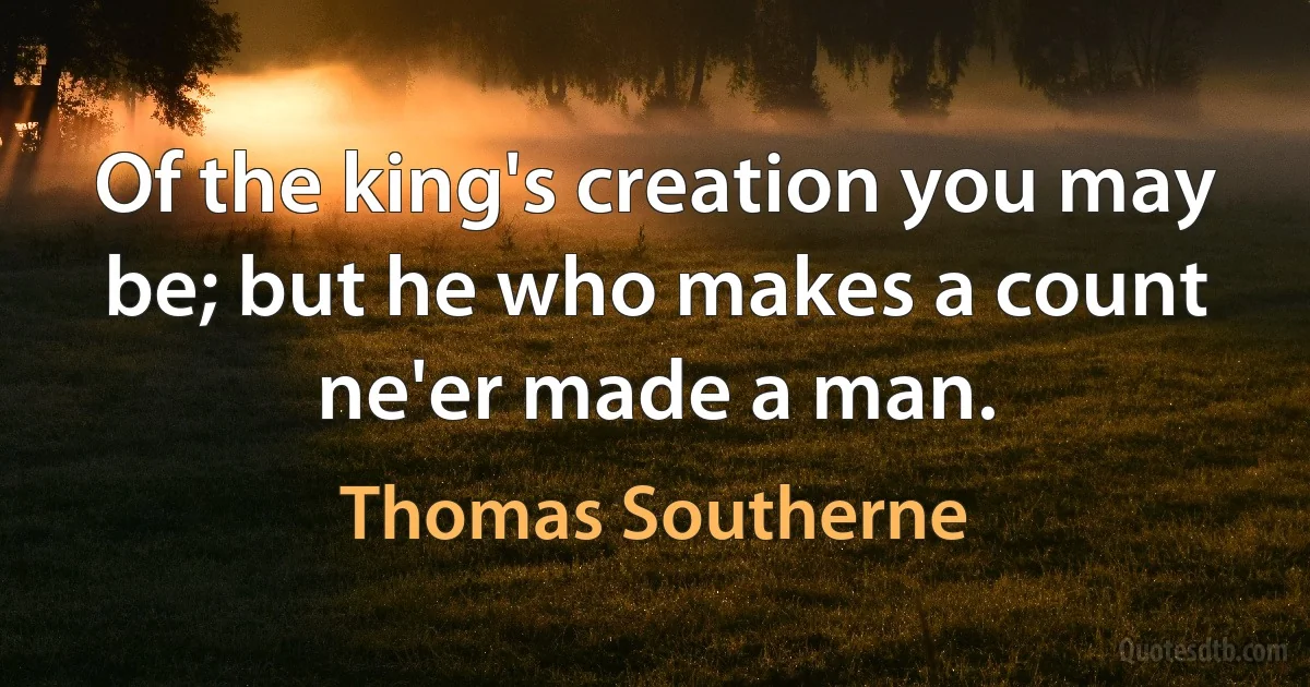 Of the king's creation you may be; but he who makes a count ne'er made a man. (Thomas Southerne)