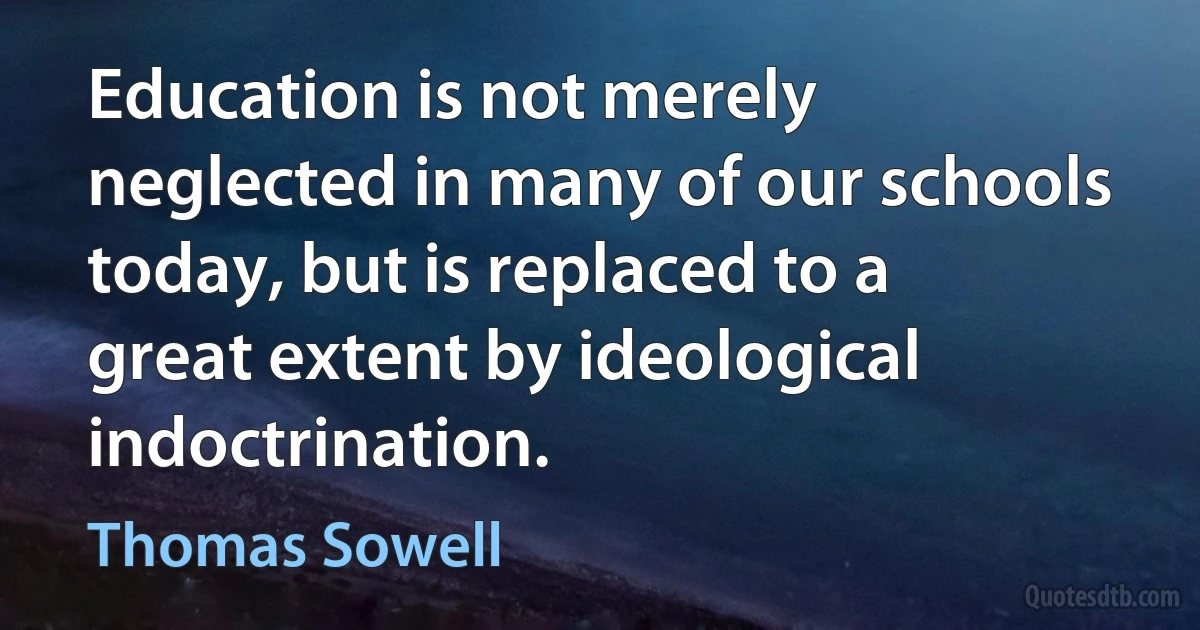 Education is not merely neglected in many of our schools today, but is replaced to a great extent by ideological indoctrination. (Thomas Sowell)