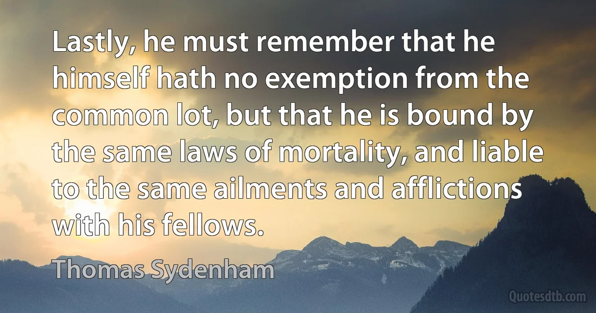 Lastly, he must remember that he himself hath no exemption from the common lot, but that he is bound by the same laws of mortality, and liable to the same ailments and afflictions with his fellows. (Thomas Sydenham)