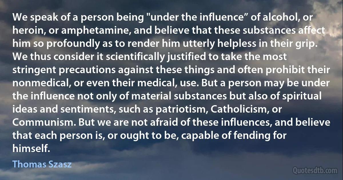 We speak of a person being "under the influence” of alcohol, or heroin, or amphetamine, and believe that these substances affect him so profoundly as to render him utterly helpless in their grip. We thus consider it scientifically justified to take the most stringent precautions against these things and often prohibit their nonmedical, or even their medical, use. But a person may be under the influence not only of material substances but also of spiritual ideas and sentiments, such as patriotism, Catholicism, or Communism. But we are not afraid of these influences, and believe that each person is, or ought to be, capable of fending for himself. (Thomas Szasz)