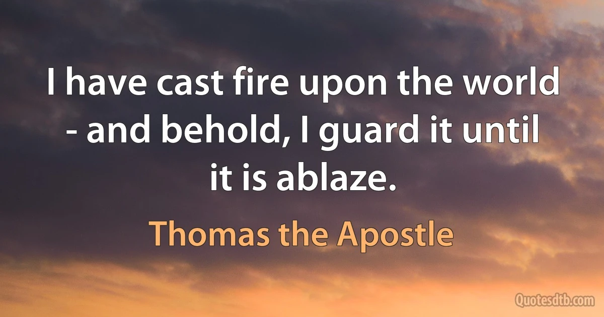 I have cast fire upon the world - and behold, I guard it until it is ablaze. (Thomas the Apostle)