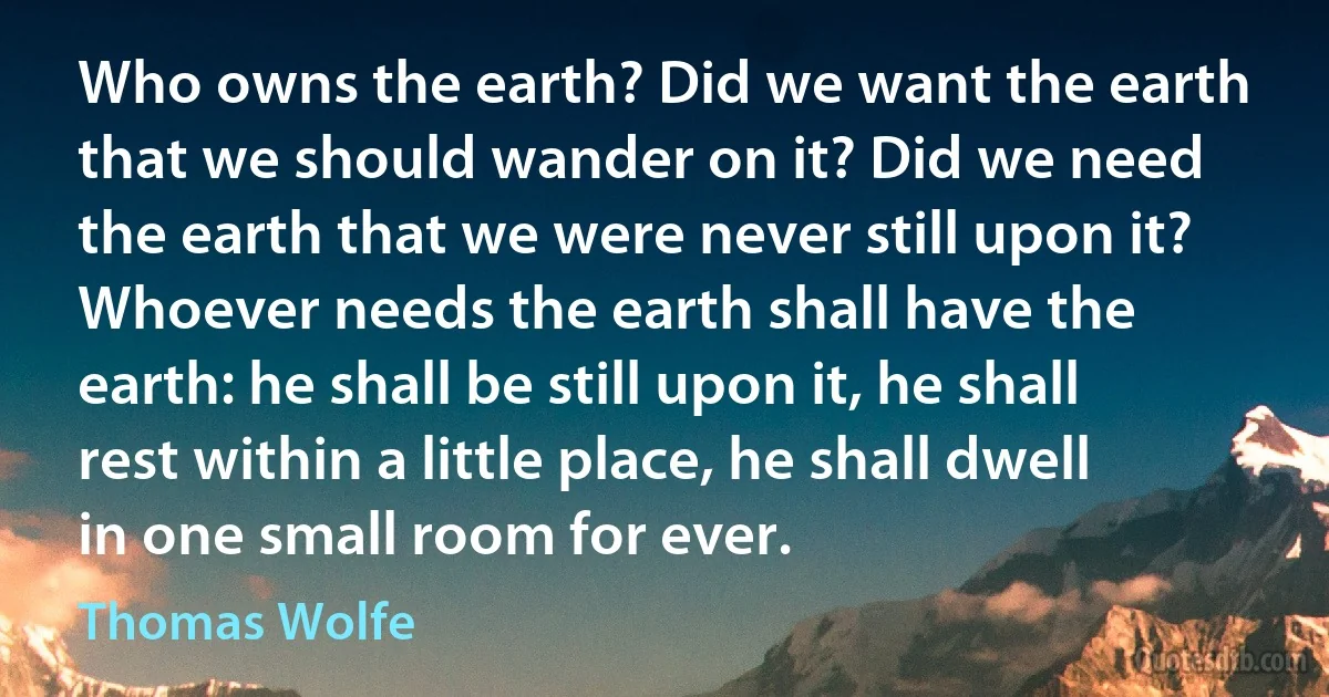 Who owns the earth? Did we want the earth that we should wander on it? Did we need the earth that we were never still upon it? Whoever needs the earth shall have the earth: he shall be still upon it, he shall rest within a little place, he shall dwell in one small room for ever. (Thomas Wolfe)