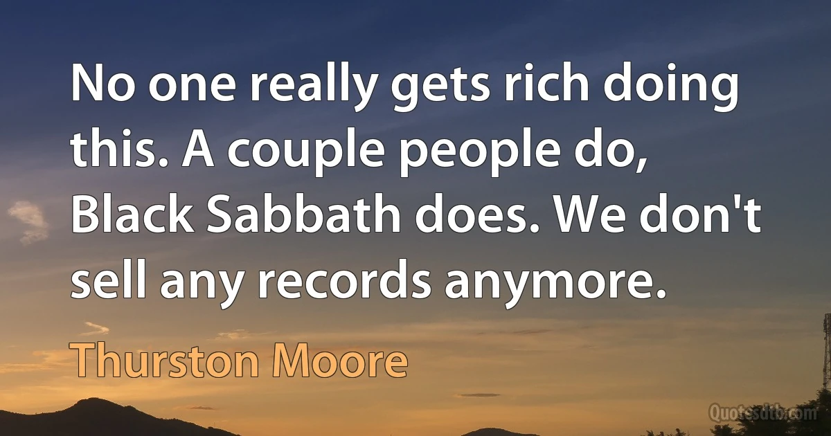 No one really gets rich doing this. A couple people do, Black Sabbath does. We don't sell any records anymore. (Thurston Moore)