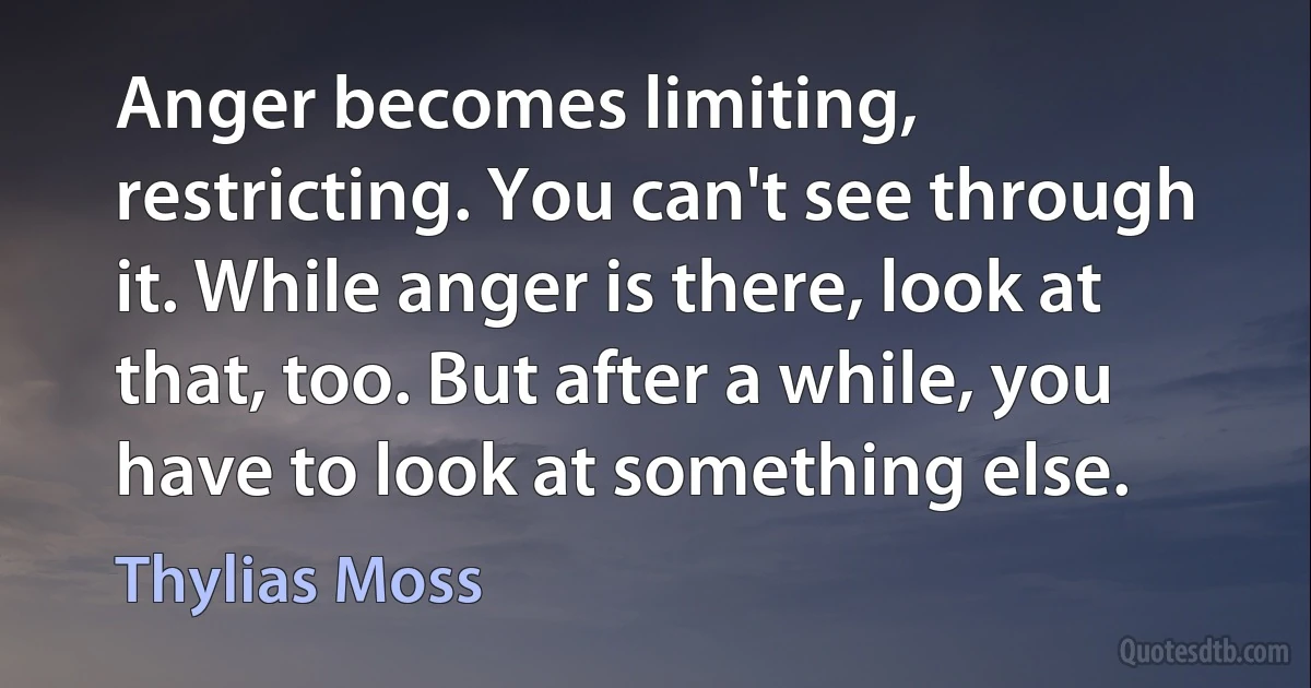 Anger becomes limiting, restricting. You can't see through it. While anger is there, look at that, too. But after a while, you have to look at something else. (Thylias Moss)