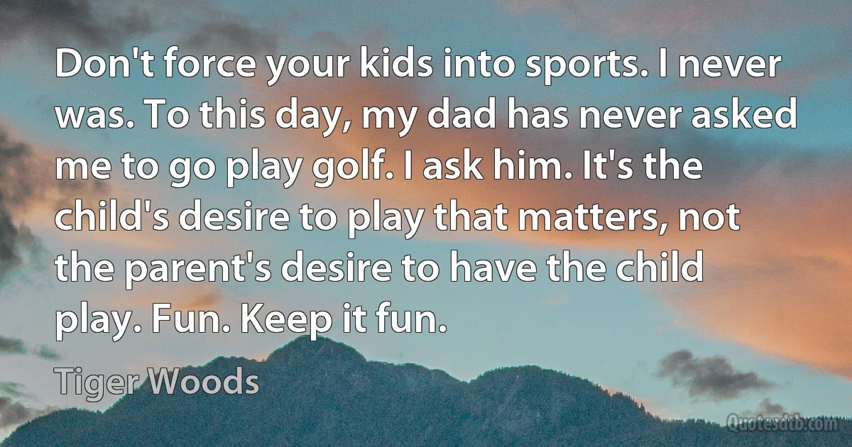 Don't force your kids into sports. I never was. To this day, my dad has never asked me to go play golf. I ask him. It's the child's desire to play that matters, not the parent's desire to have the child play. Fun. Keep it fun. (Tiger Woods)