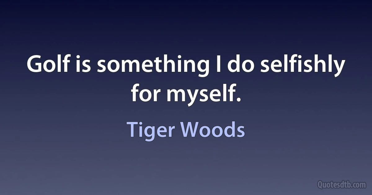 Golf is something I do selfishly for myself. (Tiger Woods)