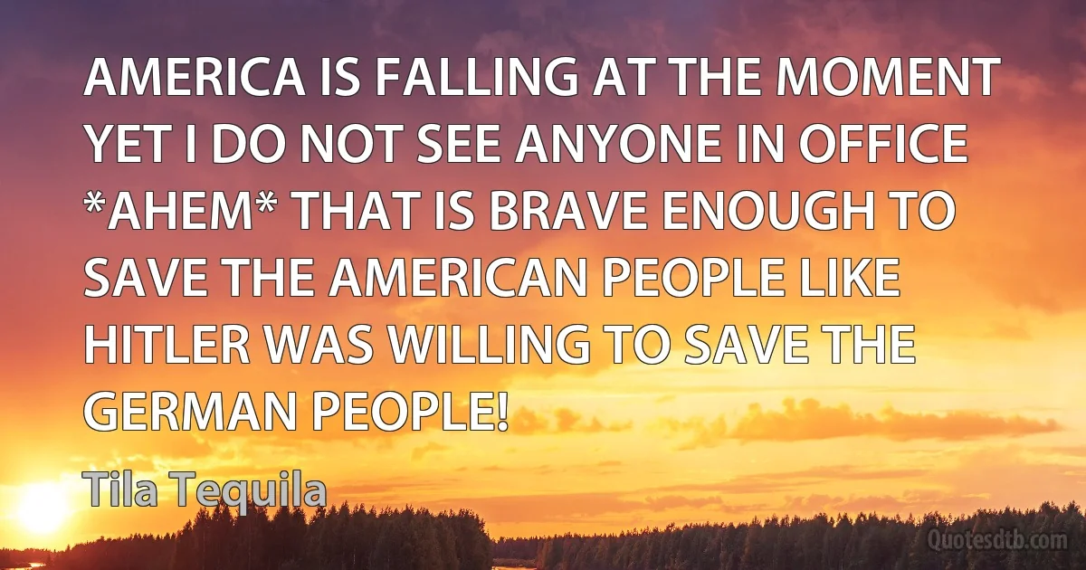 AMERICA IS FALLING AT THE MOMENT YET I DO NOT SEE ANYONE IN OFFICE *AHEM* THAT IS BRAVE ENOUGH TO SAVE THE AMERICAN PEOPLE LIKE HITLER WAS WILLING TO SAVE THE GERMAN PEOPLE! (Tila Tequila)