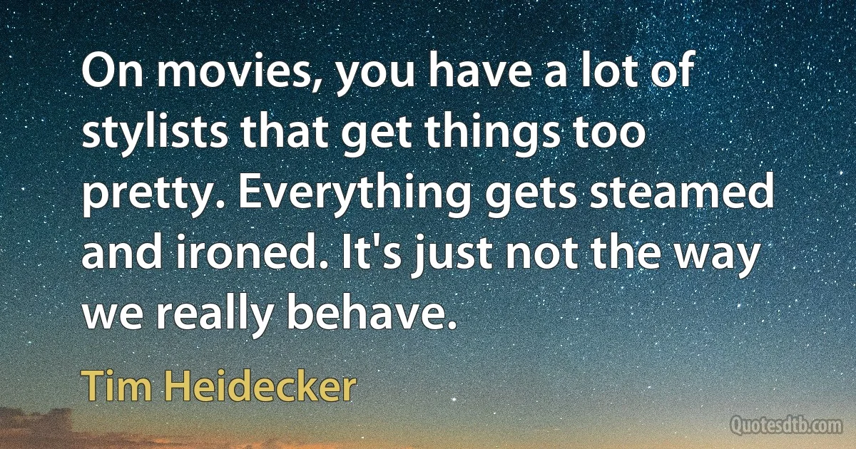 On movies, you have a lot of stylists that get things too pretty. Everything gets steamed and ironed. It's just not the way we really behave. (Tim Heidecker)