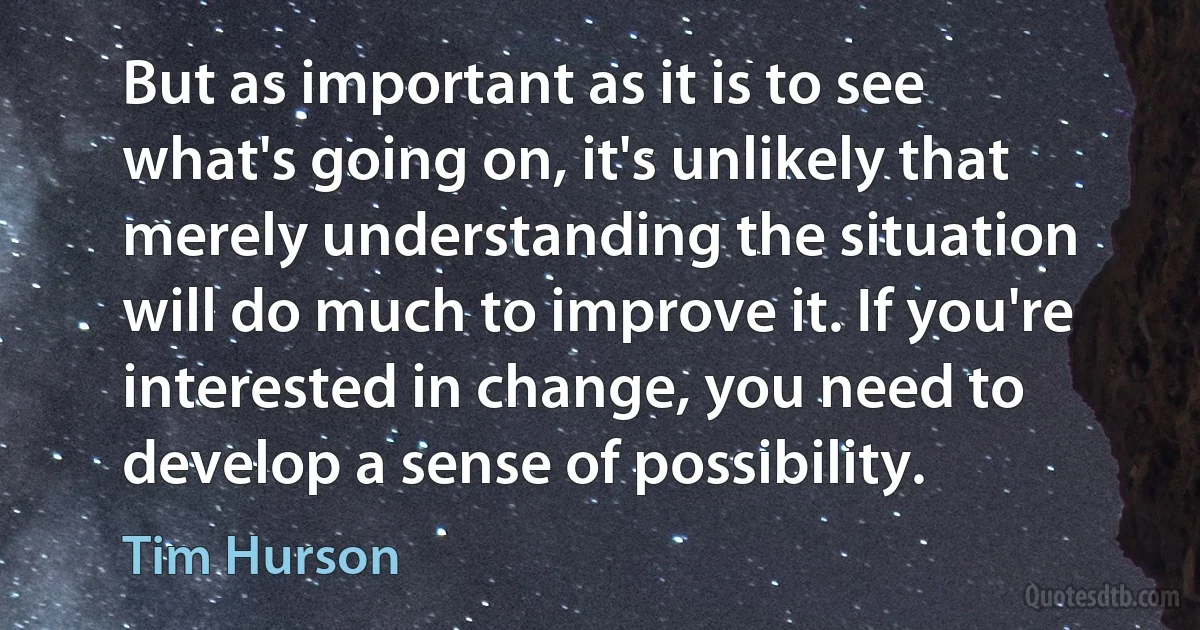 But as important as it is to see what's going on, it's unlikely that merely understanding the situation will do much to improve it. If you're interested in change, you need to develop a sense of possibility. (Tim Hurson)