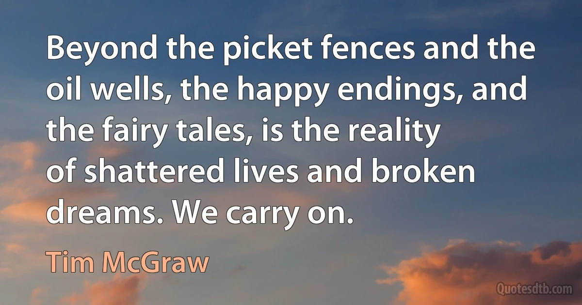 Beyond the picket fences and the oil wells, the happy endings, and the fairy tales, is the reality of shattered lives and broken dreams. We carry on. (Tim McGraw)