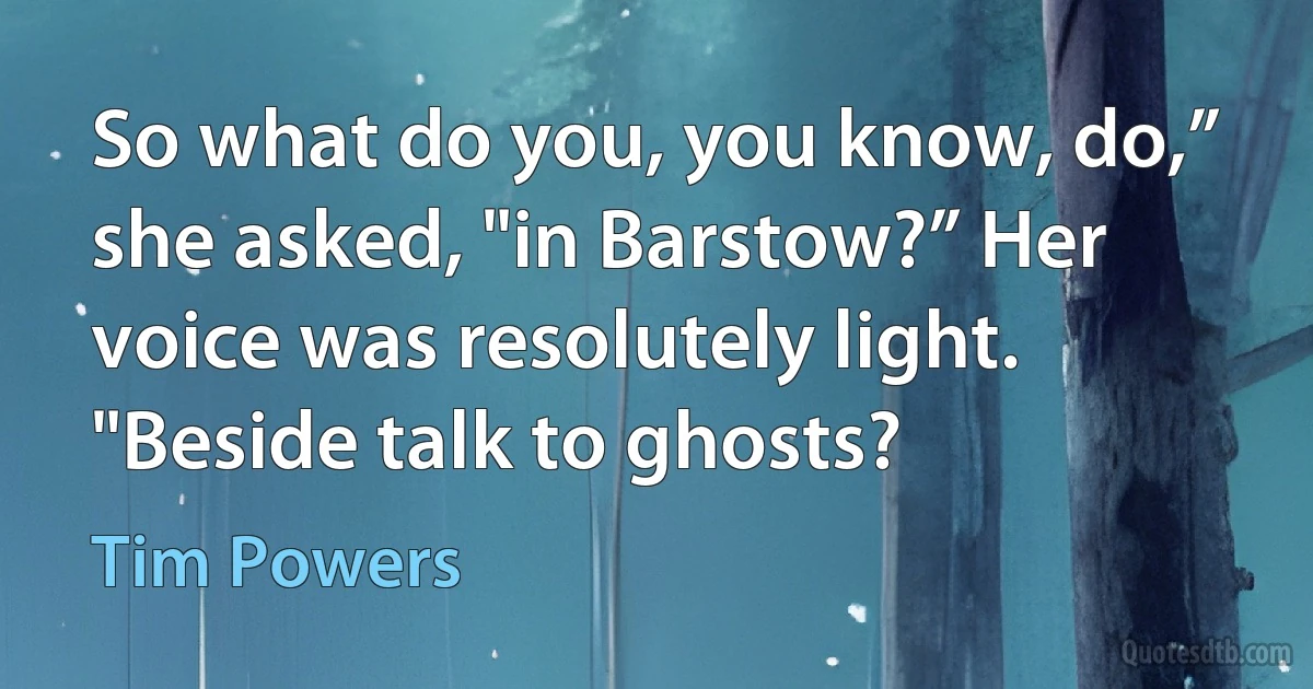 So what do you, you know, do,” she asked, "in Barstow?” Her voice was resolutely light. "Beside talk to ghosts? (Tim Powers)