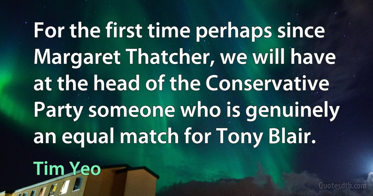 For the first time perhaps since Margaret Thatcher, we will have at the head of the Conservative Party someone who is genuinely an equal match for Tony Blair. (Tim Yeo)