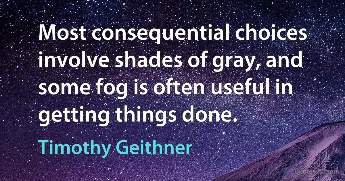 Most consequential choices involve shades of gray, and some fog is often useful in getting things done. (Timothy Geithner)