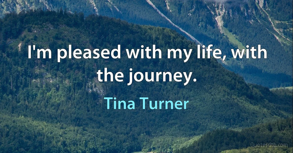 I'm pleased with my life, with the journey. (Tina Turner)