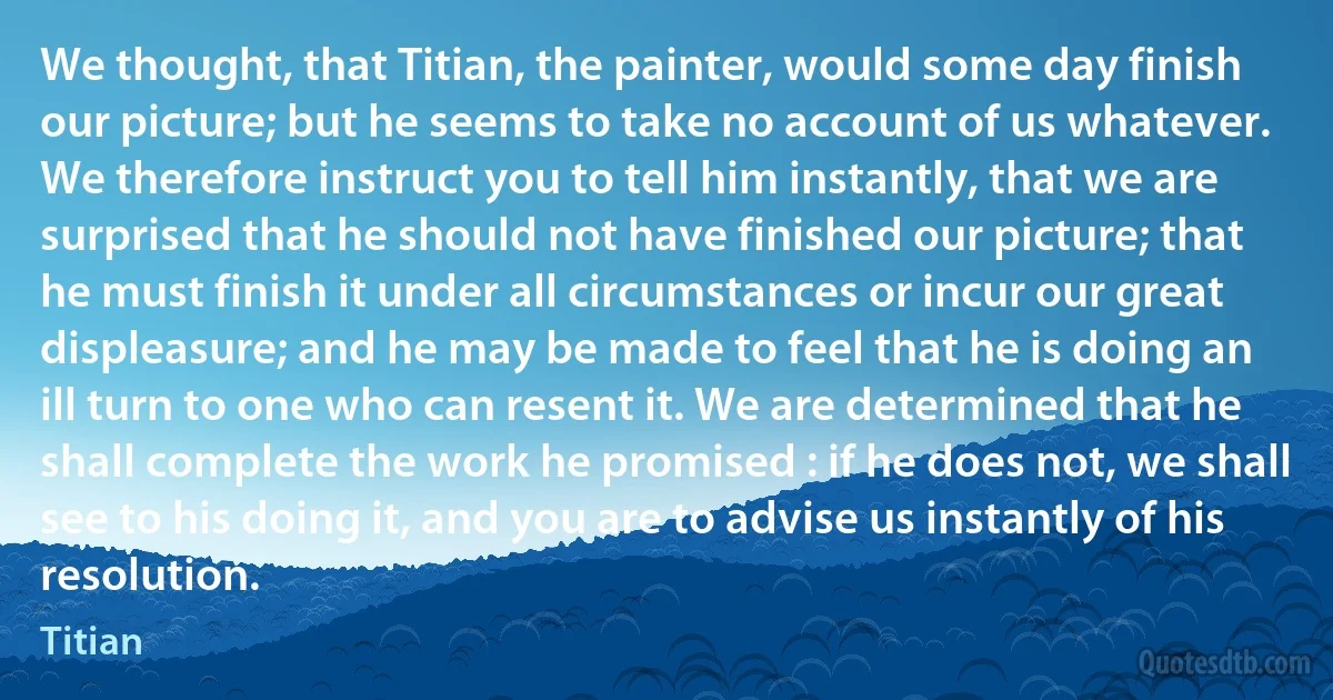 We thought, that Titian, the painter, would some day finish our picture; but he seems to take no account of us whatever. We therefore instruct you to tell him instantly, that we are surprised that he should not have finished our picture; that he must finish it under all circumstances or incur our great displeasure; and he may be made to feel that he is doing an ill turn to one who can resent it. We are determined that he shall complete the work he promised : if he does not, we shall see to his doing it, and you are to advise us instantly of his resolution. (Titian)