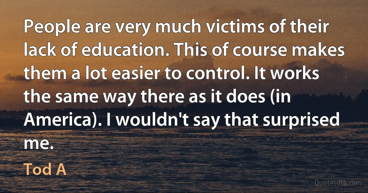 People are very much victims of their lack of education. This of course makes them a lot easier to control. It works the same way there as it does (in America). I wouldn't say that surprised me. (Tod A)