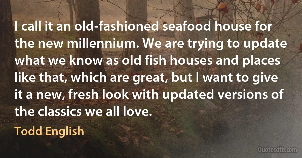 I call it an old-fashioned seafood house for the new millennium. We are trying to update what we know as old fish houses and places like that, which are great, but I want to give it a new, fresh look with updated versions of the classics we all love. (Todd English)