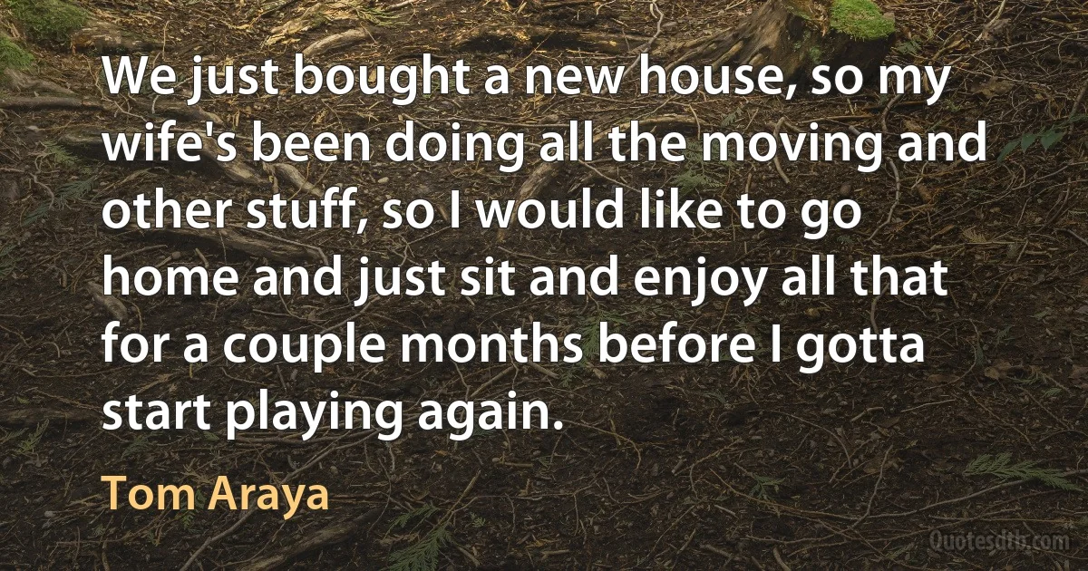 We just bought a new house, so my wife's been doing all the moving and other stuff, so I would like to go home and just sit and enjoy all that for a couple months before I gotta start playing again. (Tom Araya)