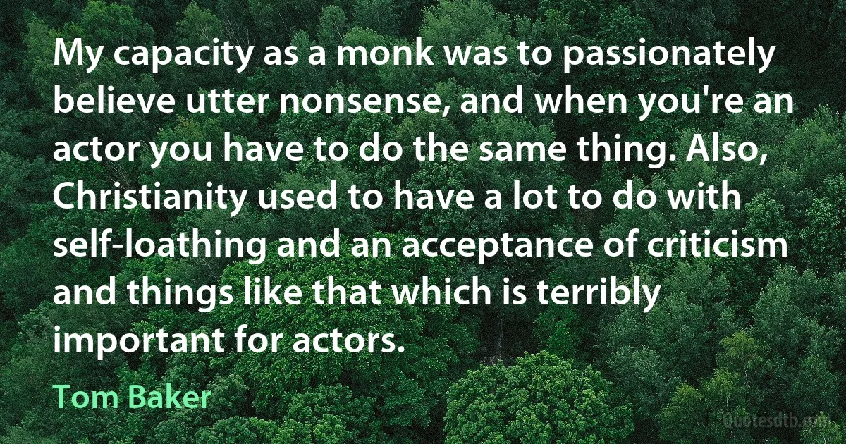 My capacity as a monk was to passionately believe utter nonsense, and when you're an actor you have to do the same thing. Also, Christianity used to have a lot to do with self-loathing and an acceptance of criticism and things like that which is terribly important for actors. (Tom Baker)