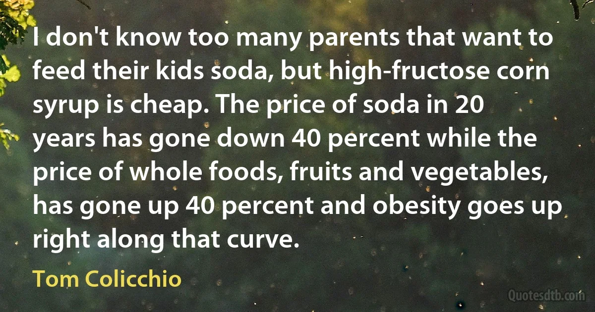 I don't know too many parents that want to feed their kids soda, but high-fructose corn syrup is cheap. The price of soda in 20 years has gone down 40 percent while the price of whole foods, fruits and vegetables, has gone up 40 percent and obesity goes up right along that curve. (Tom Colicchio)