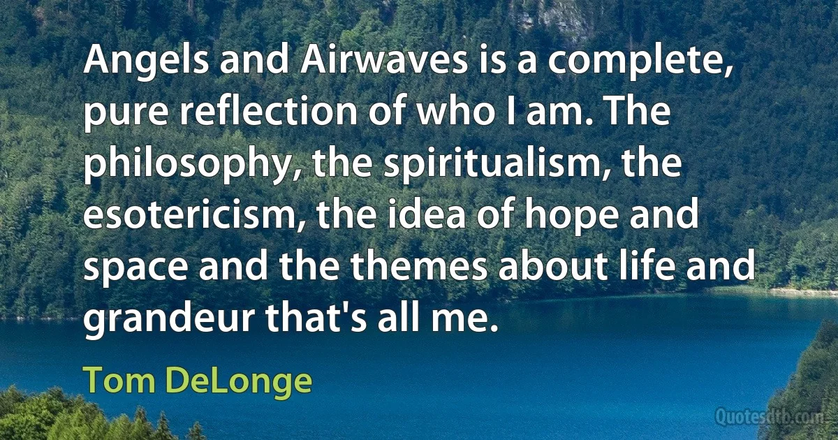 Angels and Airwaves is a complete, pure reflection of who I am. The philosophy, the spiritualism, the esotericism, the idea of hope and space and the themes about life and grandeur that's all me. (Tom DeLonge)