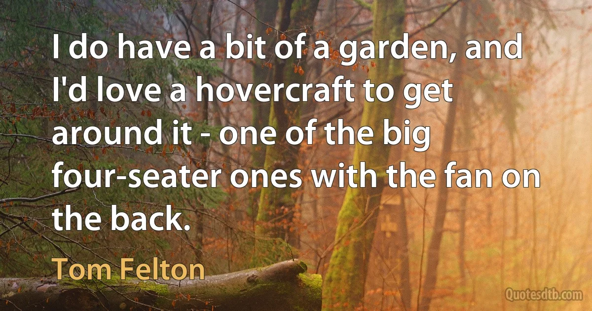 I do have a bit of a garden, and I'd love a hovercraft to get around it - one of the big four-seater ones with the fan on the back. (Tom Felton)