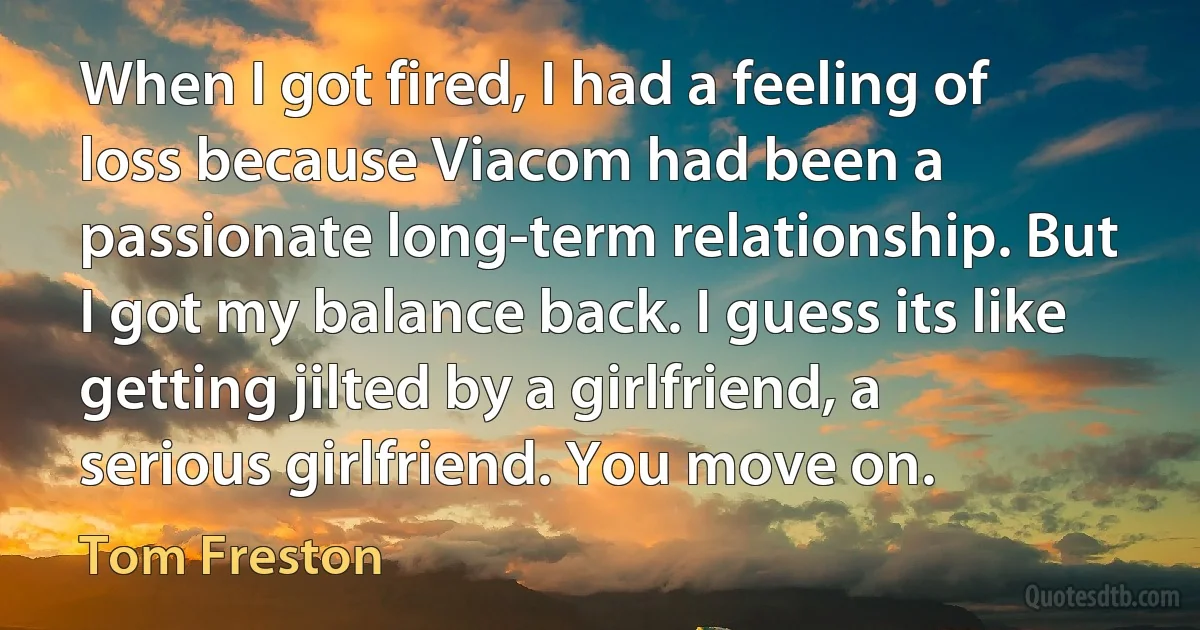 When I got fired, I had a feeling of loss because Viacom had been a passionate long-term relationship. But I got my balance back. I guess its like getting jilted by a girlfriend, a serious girlfriend. You move on. (Tom Freston)