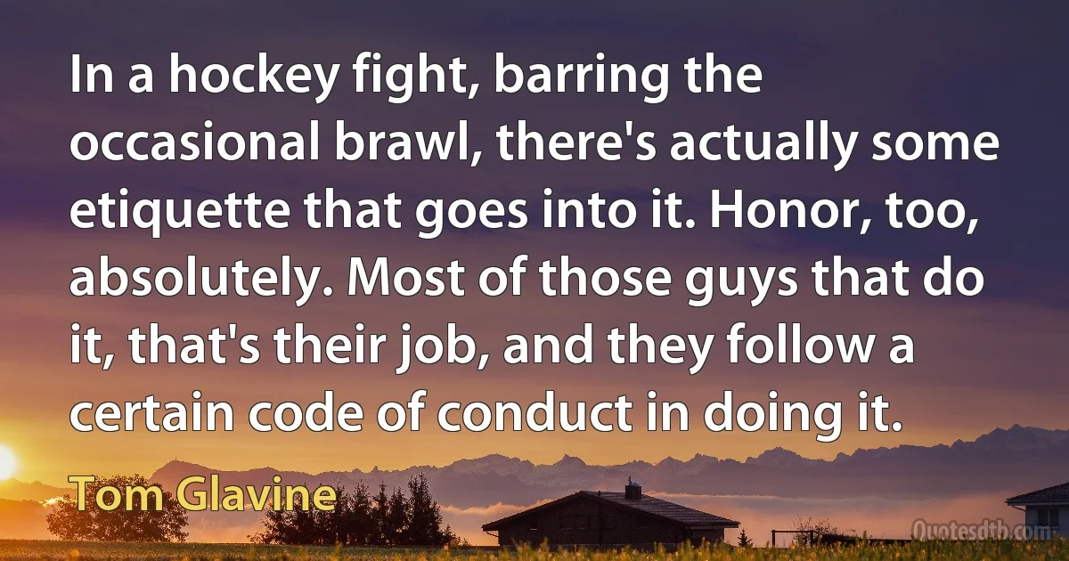 In a hockey fight, barring the occasional brawl, there's actually some etiquette that goes into it. Honor, too, absolutely. Most of those guys that do it, that's their job, and they follow a certain code of conduct in doing it. (Tom Glavine)