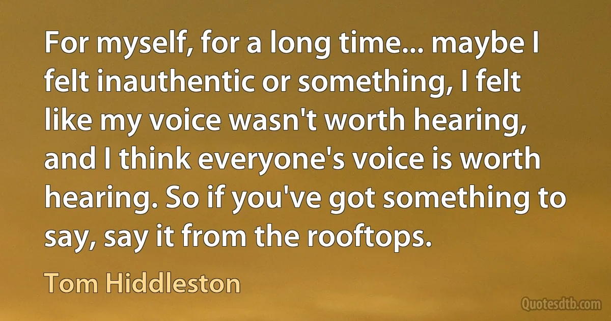 For myself, for a long time... maybe I felt inauthentic or something, I felt like my voice wasn't worth hearing, and I think everyone's voice is worth hearing. So if you've got something to say, say it from the rooftops. (Tom Hiddleston)