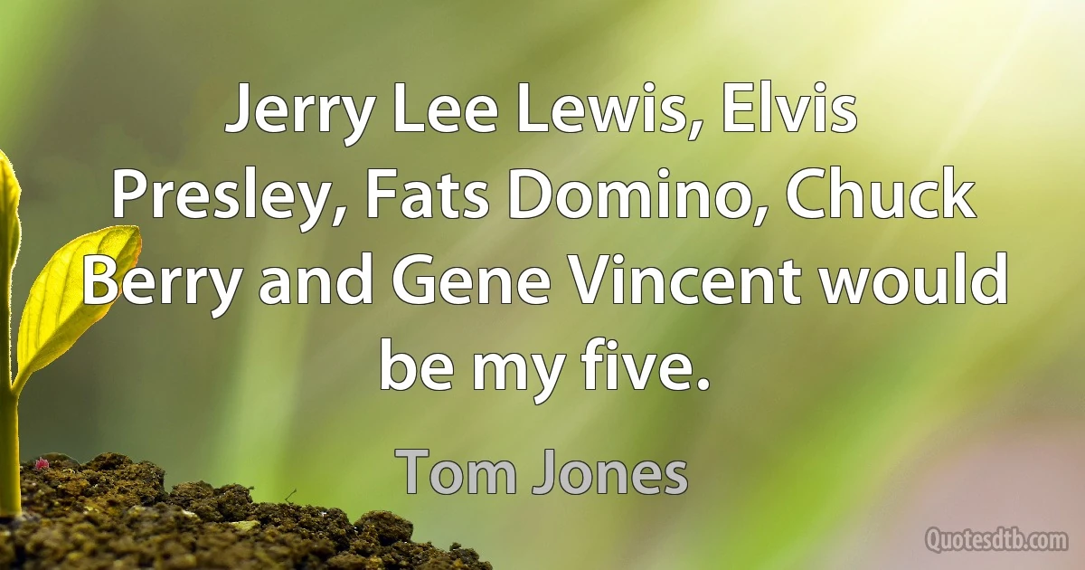 Jerry Lee Lewis, Elvis Presley, Fats Domino, Chuck Berry and Gene Vincent would be my five. (Tom Jones)