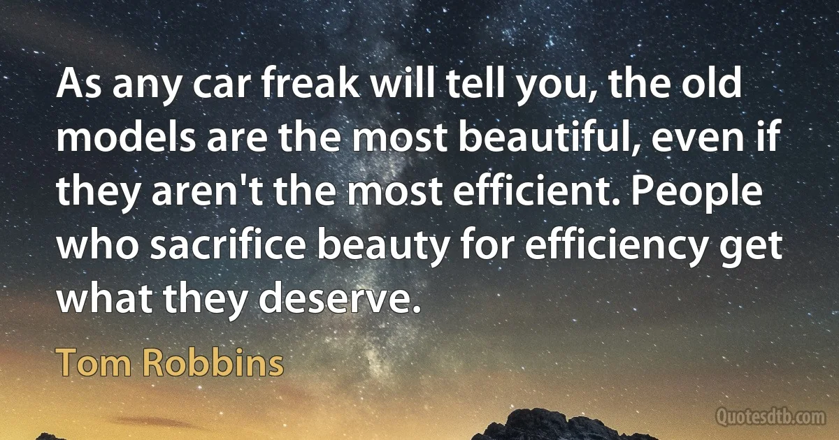 As any car freak will tell you, the old models are the most beautiful, even if they aren't the most efficient. People who sacrifice beauty for efficiency get what they deserve. (Tom Robbins)