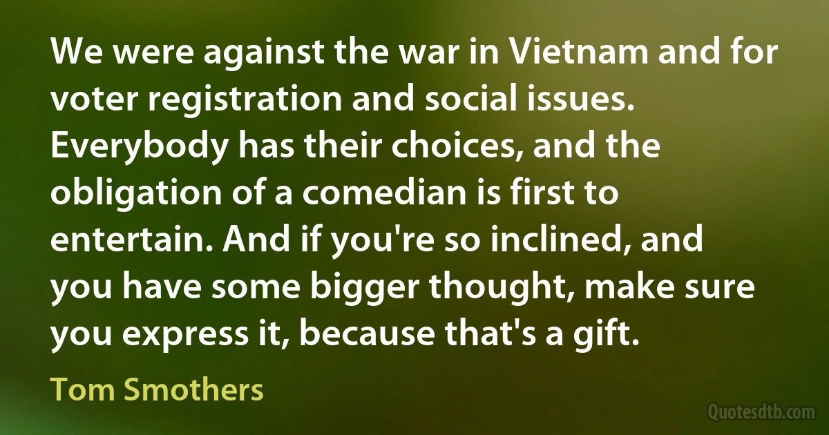 We were against the war in Vietnam and for voter registration and social issues. Everybody has their choices, and the obligation of a comedian is first to entertain. And if you're so inclined, and you have some bigger thought, make sure you express it, because that's a gift. (Tom Smothers)